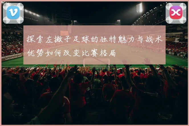 探索左撇子足球的独特魅力与战术优势如何改变比赛格局