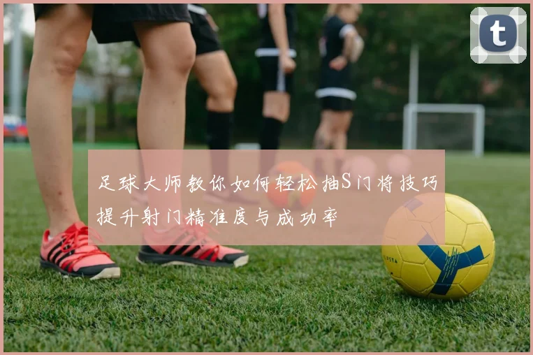 足球大师教你如何轻松抽S门将技巧提升射门精准度与成功率