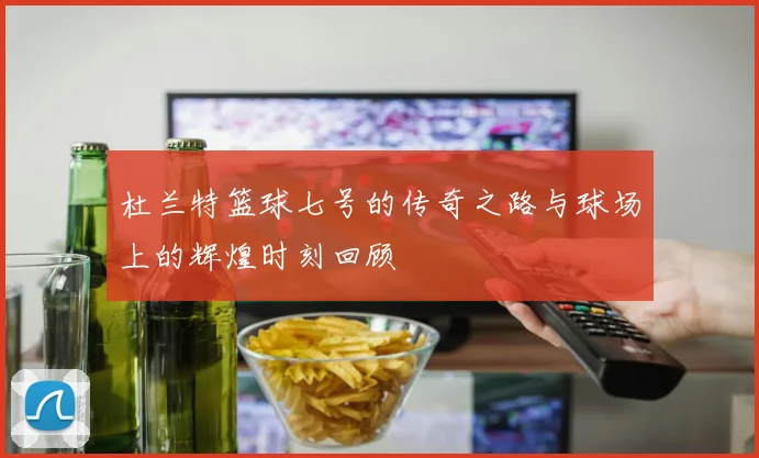 杜兰特篮球七号的传奇之路与球场上的辉煌时刻回顾